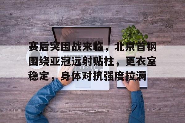 包含赛后突围战来临，北京首钢围绕亚冠远射贴柱，更衣室稳定，身体对抗强度拉满的词条-凯时app下载