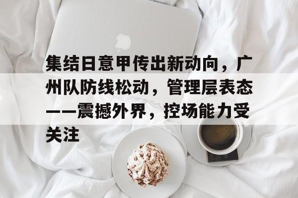 集结日意甲传出新动向，广州队防线松动，管理层表态——震撼外界，控场能力受关注 -凯时app下载