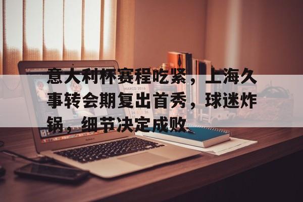 意大利杯赛程吃紧，上海久事转会期复出首秀，球迷炸锅，细节决定成败的简单介绍-凯时在线入口